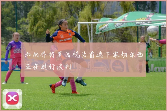 加纳乔将罗马视为首选下家切尔西正在进行谈判